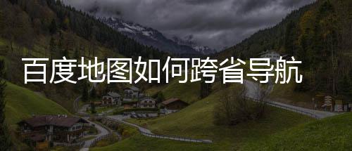 百度 百地图导航度地图跨如何跨省享航方法分省导